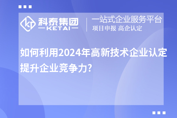 如何利用2024年高新技術企業(yè)認定提升企業(yè)競爭力?