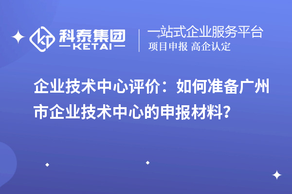 企業(yè)技術(shù)中心評價(jià)：如何準(zhǔn)備廣州市企業(yè)技術(shù)中心的申報(bào)材料？