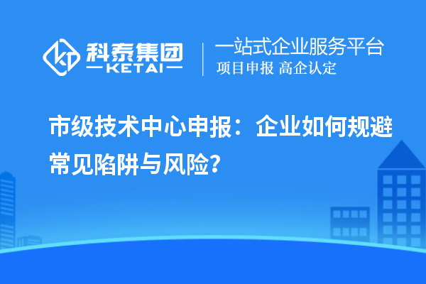 市級技術(shù)中心申報：企業(yè)如何規(guī)避常見陷阱與風(fēng)險？