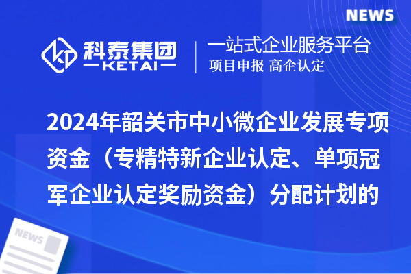 2024年韶關(guān)市中小微企業(yè)發(fā)展專項資金（專精特新企業(yè)認(rèn)定、單項冠軍企業(yè)認(rèn)定獎勵資金）分配計劃的公示