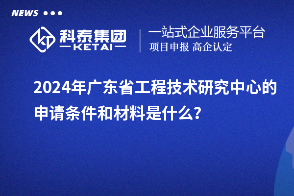 2024年廣東省工程技術(shù)研究中心的申請(qǐng)條件和材料是什么？