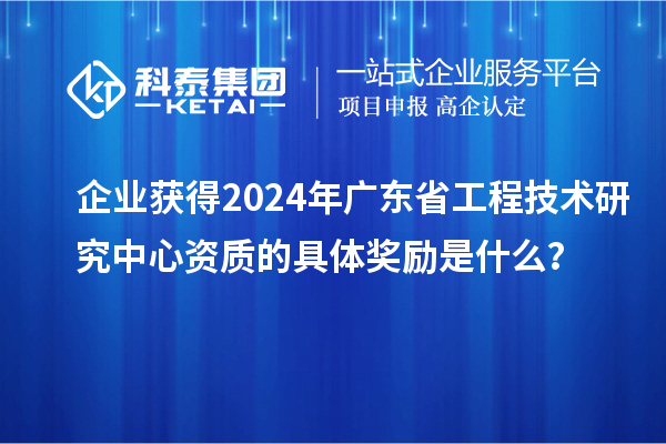 企業(yè)獲得2024年廣東省工程技術研究中心資質(zhì)的具體獎勵是什么？