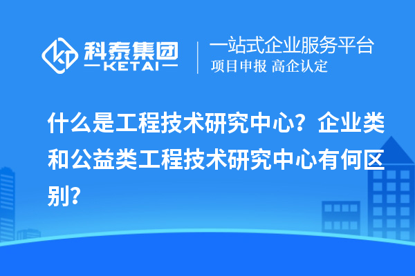 什么是工程技術(shù)研究中心？企業(yè)類和公益類工程技術(shù)研究中心有何區(qū)別？