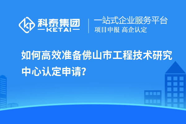 如何高效準備佛山市工程技術研究中心認定申請？