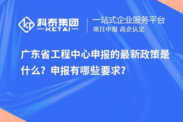 廣東省工程中心申報的最新政策是什么？申報有哪些要求？