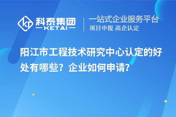 陽江市工程技術研究中心認定的好處有哪些？企業(yè)如何申請？