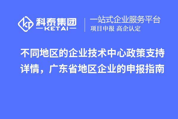 不同地區(qū)的企業(yè)技術(shù)中心政策支持詳情，廣東省地區(qū)企業(yè)的申報(bào)指南