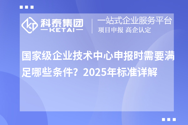 國家級企業(yè)技術中心申報時需要滿足哪些條件？2025年標準詳解