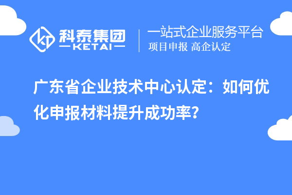 廣東省企業(yè)技術(shù)中心認定：如何優(yōu)化申報材料提升成功率？