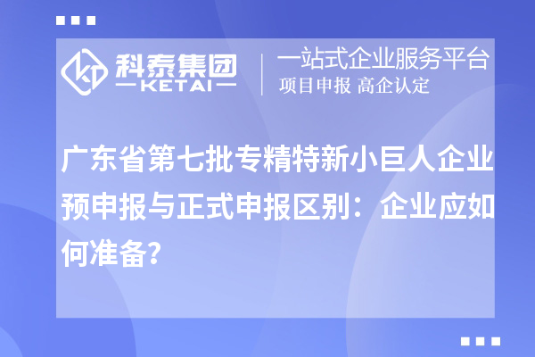 廣東省第七批專精特新小巨人企業(yè)預(yù)申報(bào)與正式申報(bào)區(qū)別：企業(yè)應(yīng)如何準(zhǔn)備？