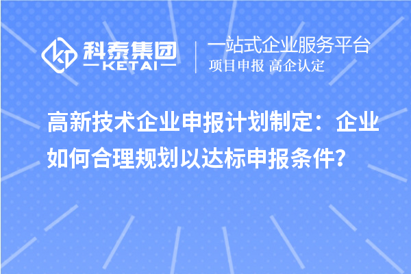 高新技術(shù)企業(yè)申報計劃制定：企業(yè)如何合理規(guī)劃以達(dá)標(biāo)申報條件？