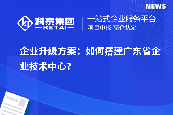 企業(yè)升級方案：如何搭建廣東省企業(yè)技術(shù)中心？