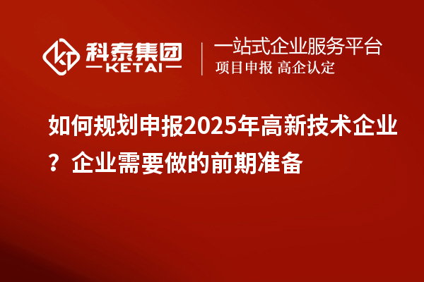如何規(guī)劃申報(bào)2025年高新技術(shù)企業(yè)？企業(yè)需要做的前期準(zhǔn)備