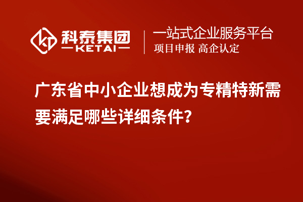 廣東省中小企業(yè)想成為專精特新需要滿足哪些詳細(xì)條件？