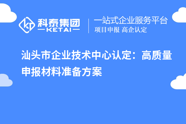 汕頭市企業(yè)技術(shù)中心認(rèn)定：高質(zhì)量申報(bào)材料準(zhǔn)備方案