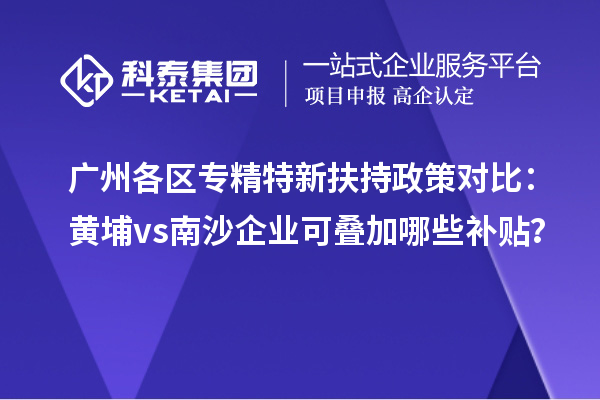廣州各區(qū)專精特新扶持政策對比：黃埔vs南沙企業(yè)可疊加哪些補貼？