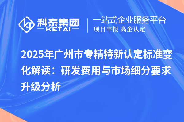 2025年<a href=http://www.cfu6.com/guangzhou/ target=_blank class=infotextkey>廣州市專精特新</a>認定標準變化解讀：研發(fā)費用與市場細分要求升級分析