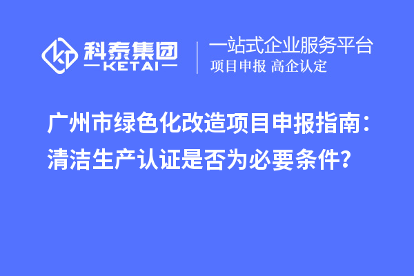 廣州市綠色化改造項目申報指南：清潔生產(chǎn)認(rèn)證是否為必要條件？