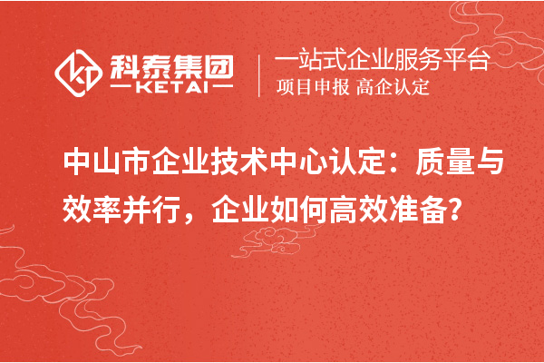 中山市企業(yè)技術(shù)中心認(rèn)定：質(zhì)量與效率并行，企業(yè)如何高效準(zhǔn)備？