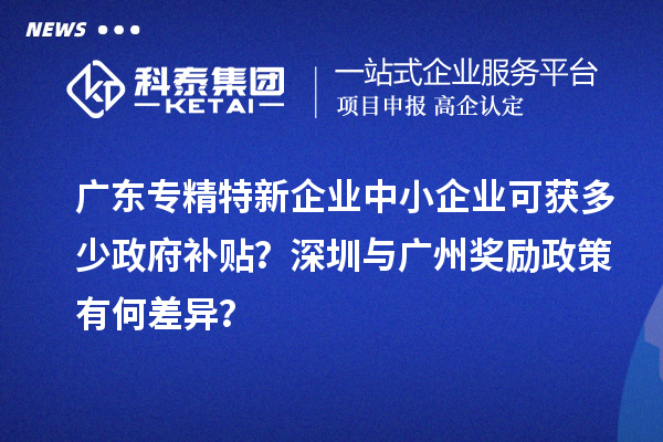 廣東專精特新企業(yè)中小企業(yè)可獲多少政府補(bǔ)貼？深圳與廣州獎(jiǎng)勵(lì)政策有何差異？