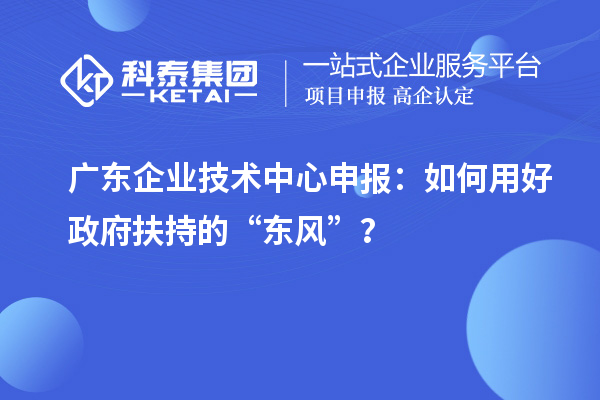 廣東企業(yè)技術(shù)中心申報：如何用好政府扶持的“東風(fēng)”？