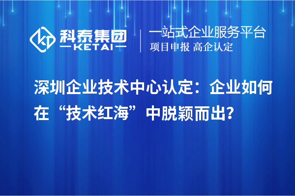 深圳企業(yè)技術(shù)中心認(rèn)定：企業(yè)如何在“技術(shù)紅?！敝忻摲f而出？