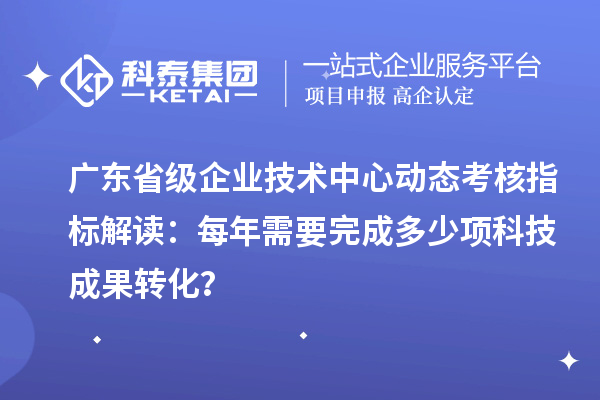 廣東省級企業(yè)技術中心動態(tài)考核指標解讀：每年需要完成多少項科技成果轉化？