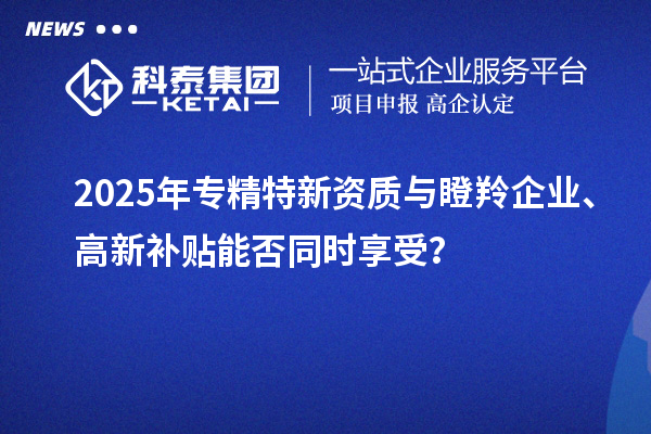 2025年專精特新資質(zhì)與瞪羚企業(yè)、高新補貼能否同時享受？