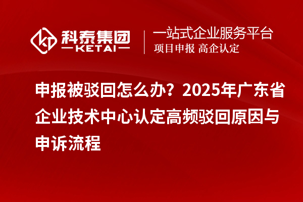 申報被駁回怎么辦？2025年廣東省企業(yè)技術(shù)中心認(rèn)定高頻駁回原因與申訴流程