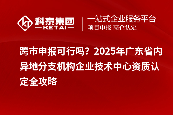 跨市申報可行嗎？2025年廣東省內(nèi)異地分支機構(gòu)企業(yè)技術(shù)中心資質(zhì)認(rèn)定全攻略
