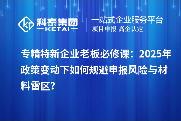 專(zhuān)精特新企業(yè)老板必修課：2025年政策變動(dòng)下如何規(guī)避申報(bào)風(fēng)險(xiǎn)與材料雷區(qū)？