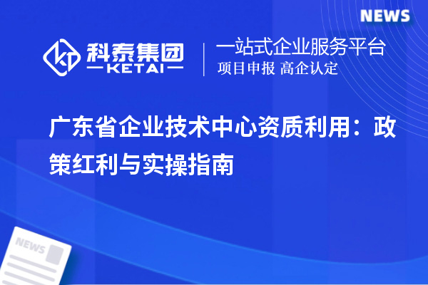 廣東省企業(yè)技術中心資質利用：政策紅利與實操指南