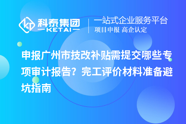 申報廣州市技改補貼需提交哪些專項審計報告？完工評價材料準備避坑指南