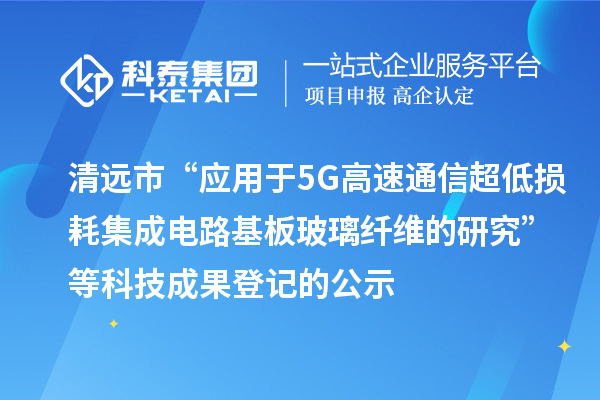 清遠市“應用于5G高速通信超低損耗集成電路基板玻璃纖維的研究”等科技成果登記的公示