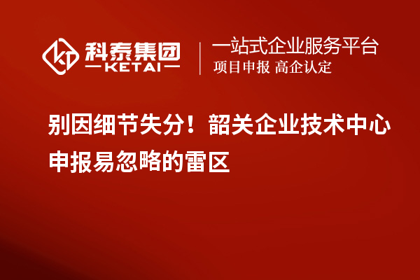 別因細(xì)節(jié)失分!韶關(guān)企業(yè)技術(shù)中心申報易忽略的雷區(qū)