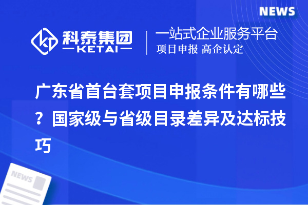 廣東省首臺套項目申報條件有哪些？國家級與省級目錄差異及達標技巧