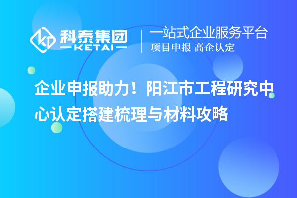 企業(yè)申報(bào)助力！陽江市工程研究中心認(rèn)定搭建梳理與材料攻略