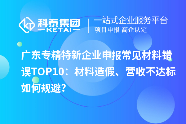廣東專精特新企業(yè)申報常見材料錯誤TOP8：材料造假、營收不達標如何規(guī)避？