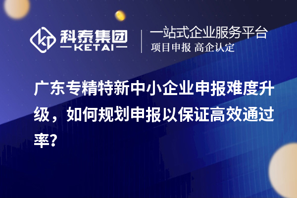 廣東專精特新中小企業(yè)申報難度升級，如何規(guī)劃申報以保證高效通過率？