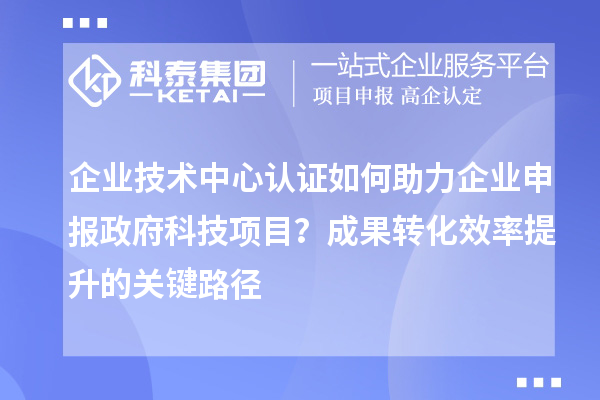 企業(yè)技術(shù)中心認(rèn)證如何助力企業(yè)申報(bào)政府科技項(xiàng)目？成果轉(zhuǎn)化效率提升的關(guān)鍵路徑