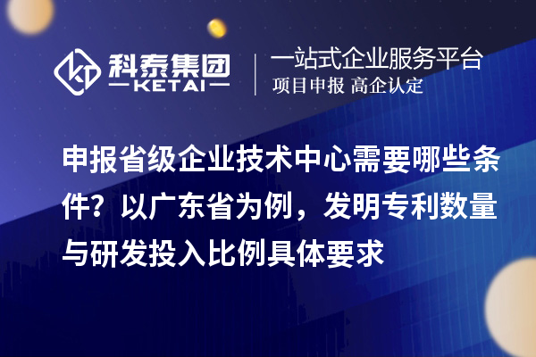 申報(bào)省級(jí)企業(yè)技術(shù)中心需要哪些條件？以廣東省為例，發(fā)明專利數(shù)量與研發(fā)投入比例具體要求