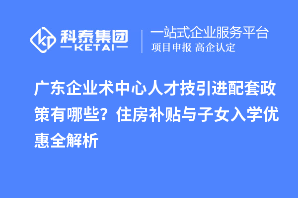 廣東企業(yè)術(shù)中心人才技引進(jìn)配套政策有哪些？住房補(bǔ)貼與子女入學(xué)優(yōu)惠全解析