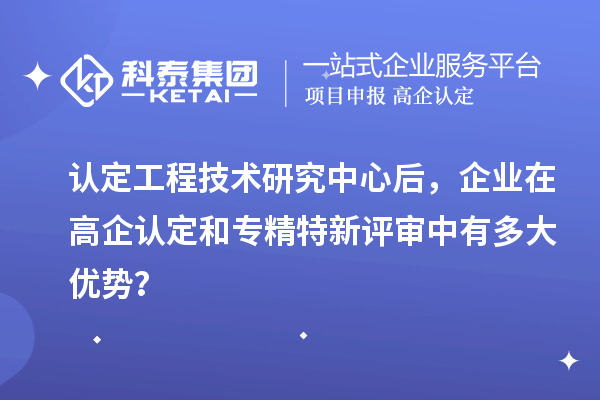 認定工程技術(shù)研究中心后，企業(yè)在高企認定和專精特新評審中有多大優(yōu)勢？
