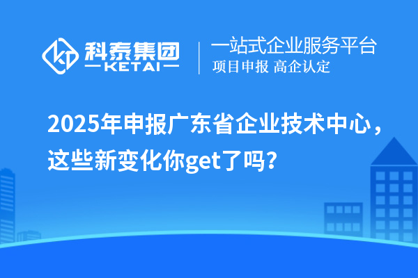 2025年申報廣東省企業(yè)技術中心，這些新變化你get了嗎？