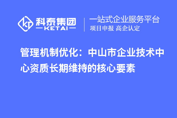 管理機制優(yōu)化:中山市企業(yè)技術(shù)中心資質(zhì)長期維持的核心要素
