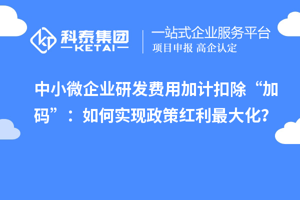 中小微企業(yè)研發(fā)費用加計扣除“加碼”：如何實現(xiàn)政策紅利最大化？