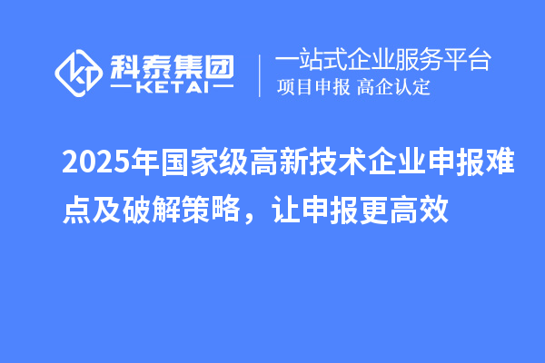 2025年國家級(jí)高新技術(shù)企業(yè)申報(bào)難點(diǎn)及破解策略，讓申報(bào)更高效
