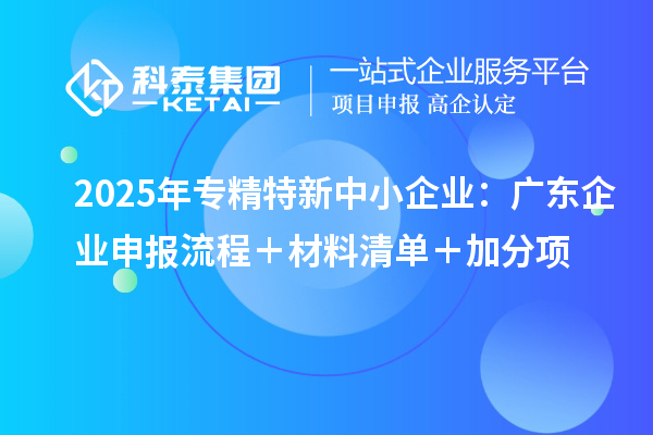 2025年專精特新中小企業(yè)：廣東企業(yè)申報流程＋材料清單＋加分項