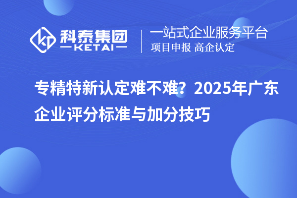 專精特新認(rèn)定難不難？2025年廣東企業(yè)評(píng)分標(biāo)準(zhǔn)與加分技巧