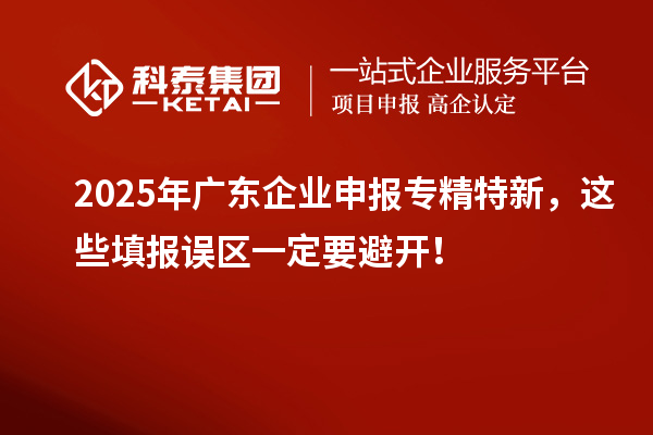 2025年廣東企業(yè)申報專精特新，這些填報誤區(qū)一定要避開！